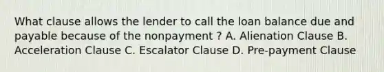 What clause allows the lender to call the loan balance due and payable because of the nonpayment ? A. Alienation Clause B. Acceleration Clause C. Escalator Clause D. Pre-payment Clause