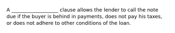 A ___________________ clause allows the lender to call the note due if the buyer is behind in payments, does not pay his taxes, or does not adhere to other conditions of the loan.