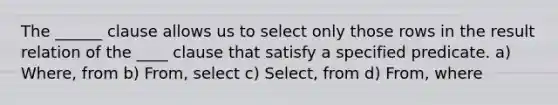 The ______ clause allows us to select only those rows in the result relation of the ____ clause that satisfy a specified predicate. a) Where, from b) From, select c) Select, from d) From, where