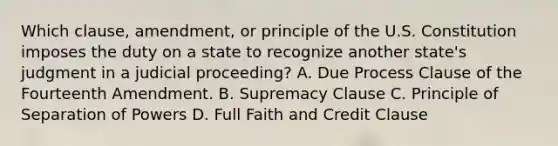 Which clause, amendment, or principle of the U.S. Constitution imposes the duty on a state to recognize another state's judgment in a judicial proceeding? A. Due Process Clause of the Fourteenth Amendment. B. Supremacy Clause C. Principle of Separation of Powers D. Full Faith and Credit Clause