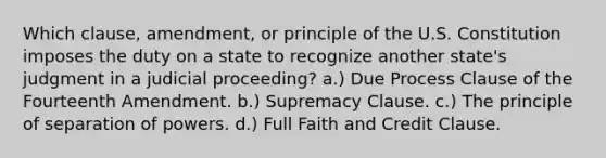 Which clause, amendment, or principle of the U.S. Constitution imposes the duty on a state to recognize another state's judgment in a judicial proceeding? a.) Due Process Clause of the Fourteenth Amendment. b.) Supremacy Clause. c.) The principle of separation of powers. d.) Full Faith and Credit Clause.