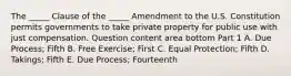 The​ _____ Clause of the​ _____ Amendment to the U.S. Constitution permits governments to take private property for public use with just compensation. Question content area bottom Part 1 A. Due​ Process; Fifth B. Free​ Exercise; First C. Equal​ Protection; Fifth D. ​Takings; Fifth E. Due​ Process; Fourteenth