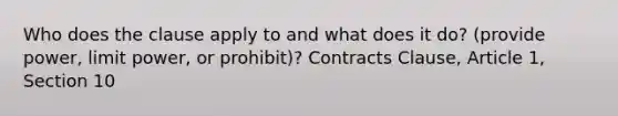 Who does the clause apply to and what does it do? (provide power, limit power, or prohibit)? Contracts Clause, Article 1, Section 10