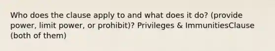 Who does the clause apply to and what does it do? (provide power, limit power, or prohibit)? Privileges & ImmunitiesClause (both of them)