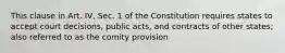 This clause in Art. IV, Sec. 1 of the Constitution requires states to accept court decisions, public acts, and contracts of other states; also referred to as the comity provision