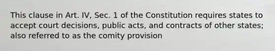 This clause in Art. IV, Sec. 1 of the Constitution requires states to accept court decisions, public acts, and contracts of other states; also referred to as the comity provision