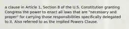 a clause in Article 1, Section 8 of the U.S. Constitution granting Congress the power to enact all laws that are "necessary and proper" for carrying those responsibilities specifically delegated to it. Also referred to as the implied Powers Clause.