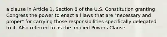 a clause in Article 1, Section 8 of the U.S. Constitution granting Congress the power to enact all laws that are "necessary and proper" for carrying those responsibilities specifically delegated to it. Also referred to as the implied Powers Clause.