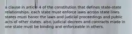 a clause in article 4 of the constitution that defines state-state relationships. each state must enforce laws across state lines. states must honor the laws and judicial proceedings and public acts of other states. also, judicial decrees and contracts made in one state must be binding and enforceable in others.