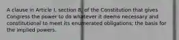 A clause in Article I, section 8, of the Constitution that gives Congress the power to do whatever it deems necessary and constitutional to meet its enumerated obligations; the basis for the implied powers.