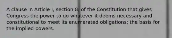 A clause in Article I, section 8, of the Constitution that gives Congress the power to do whatever it deems necessary and constitutional to meet its enumerated obligations; the basis for the implied powers.