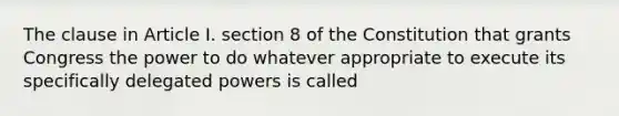 The clause in Article I. section 8 of the Constitution that grants Congress the power to do whatever appropriate to execute its specifically delegated powers is called