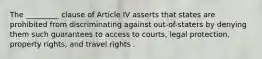 The _________ clause of Article IV asserts that states are prohibited from discriminating against out-of-staters by denying them such guarantees to access to courts, legal protection, property rights, and travel rights .