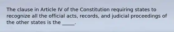 The clause in Article IV of the Constitution requiring states to recognize all the official acts, records, and judicial proceedings of the other states is the _____.