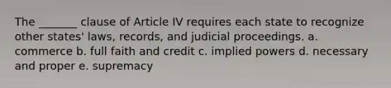 The _______ clause of Article IV requires each state to recognize other states' laws, records, and judicial proceedings. a. commerce b. full faith and credit c. implied powers d. necessary and proper e. supremacy