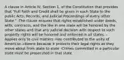 A clause in Article IV, Section 1, of the Constitution that provides that "Full Faith and Credit shall be given in each State to the public Acts, Records, and Judicial Proceedings of every other State." -The clause ensures that rights established under deeds, wills, contracts, and the like in one state will be honored by the other states and that any judicial decision with respect to such property rights will be honored and enforced in all states. -Applies only to civil matters -Has contributed to the unity of American citizens because it protects their legal rights as they move about from state to state -Crimes committed in a particular state must be prosecuted in that state