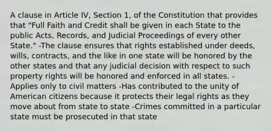 A clause in Article IV, Section 1, of the Constitution that provides that "Full Faith and Credit shall be given in each State to the public Acts, Records, and Judicial Proceedings of every other State." -The clause ensures that rights established under deeds, wills, contracts, and the like in one state will be honored by the other states and that any judicial decision with respect to such property rights will be honored and enforced in all states. -Applies only to civil matters -Has contributed to the unity of American citizens because it protects their legal rights as they move about from state to state -Crimes committed in a particular state must be prosecuted in that state