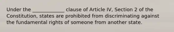 Under the _____________ clause of Article IV, Section 2 of the Constitution, states are prohibited from discriminating against the fundamental rights of someone from another state.