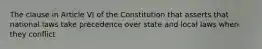 The clause in Article VI of the Constitution that asserts that national laws take precedence over state and local laws when they conflict