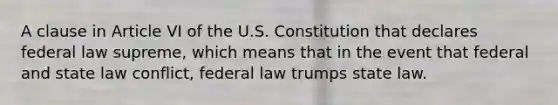 A clause in Article VI of the U.S. Constitution that declares federal law supreme, which means that in the event that federal and state law conflict, federal law trumps state law.