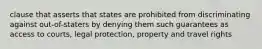 clause that asserts that states are prohibited from discriminating against out-of-staters by denying them such guarantees as access to courts, legal protection, property and travel rights