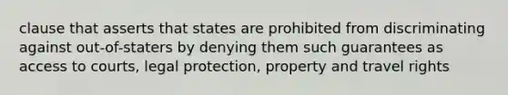 clause that asserts that states are prohibited from discriminating against out-of-staters by denying them such guarantees as access to courts, legal protection, property and travel rights