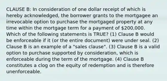 CLAUSE B: In consideration of one dollar receipt of which is hereby acknowledged, the borrower grants to the mortgagee an irrevocable option to purchase the mortgaged property at any time within the mortgage term for a payment of 200,000. Which of the following statements is TRUE? (1) Clause B would be enforceable if it (or the entire document) were under seal. (2) Clause B is an example of a "sales clause". (3) Clause B is a valid option to purchase supported by consideration, which is enforceable during the term of the mortgage. (4) Clause B constitutes a clog on the equity of redemption and is therefore unenforceable.