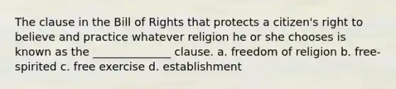 The clause in the Bill of Rights that protects a citizen's right to believe and practice whatever religion he or she chooses is known as the ______________ clause. a. freedom of religion b. free-spirited c. free exercise d. establishment