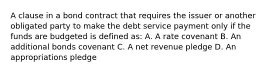 A clause in a bond contract that requires the issuer or another obligated party to make the debt service payment only if the funds are budgeted is defined as: A. A rate covenant B. An additional bonds covenant C. A net revenue pledge D. An appropriations pledge