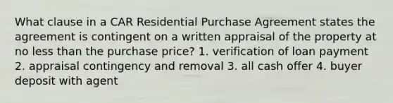 What clause in a CAR Residential Purchase Agreement states the agreement is contingent on a written appraisal of the property at no less than the purchase price? 1. verification of loan payment 2. appraisal contingency and removal 3. all cash offer 4. buyer deposit with agent