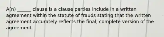 A(n) ______ clause is a clause parties include in a written agreement within the statute of frauds stating that the written agreement accurately reflects the final, complete version of the agreement.