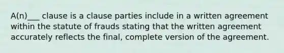 A(n)___ clause is a clause parties include in a written agreement within the statute of frauds stating that the written agreement accurately reflects the final, complete version of the agreement.