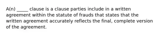 A(n) _____ clause is a clause parties include in a written agreement within the statute of frauds that states that the written agreement accurately reflects the final, complete version of the agreement.