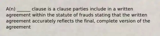 A(n) ______ clause is a clause parties include in a written agreement within the statute of frauds stating that the written agreement accurately reflects the final, complete version of the agreement