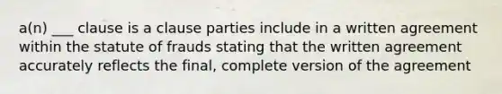 a(n) ___ clause is a clause parties include in a written agreement within the statute of frauds stating that the written agreement accurately reflects the final, complete version of the agreement