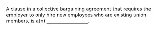 A clause in a collective bargaining agreement that requires the employer to only hire new employees who are existing union members, is a(n) __________________.