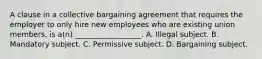 A clause in a collective bargaining agreement that requires the employer to only hire new employees who are existing union members, is a(n) __________________. A. Illegal subject. B. Mandatory subject. C. Permissive subject. D. Bargaining subject.