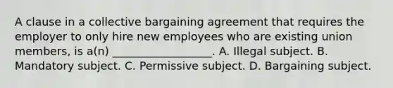 A clause in a collective bargaining agreement that requires the employer to only hire new employees who are existing union members, is a(n) __________________. A. Illegal subject. B. Mandatory subject. C. Permissive subject. D. Bargaining subject.