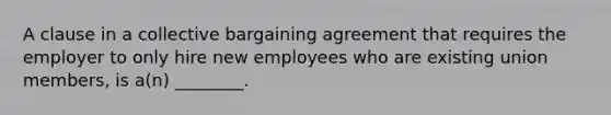 A clause in a collective bargaining agreement that requires the employer to only hire new employees who are existing union members, is a(n) ________.