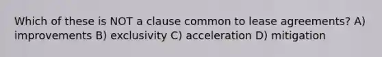 Which of these is NOT a clause common to lease agreements? A) improvements B) exclusivity C) acceleration D) mitigation