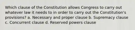 Which clause of the Constitution allows Congress to carry out whatever law it needs to in order to carry out the Constitution's provisions? a. Necessary and proper clause b. Supremacy clause c. Concurrent clause d. Reserved powers clause