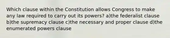 Which clause within the Constitution allows Congress to make any law required to carry out its powers? a)the federalist clause b)the supremacy clause c)the necessary and proper clause d)the enumerated powers clause