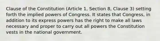 Clause of the Constitution (Article 1, Section 8, Clause 3) setting forth the implied powers of Congress. It states that Congress, in addition to its express powers has the right to make all laws necessary and proper to carry out all powers the Constitution vests in the national government.