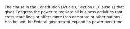 The clause in the Constitution (Article I, Section 8, Clause 1) that gives Congress the power to regulate all business activities that cross state lines or affect more than one state or other nations. Has helped the Federal government expand its power over time.