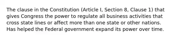 The clause in the Constitution (Article I, Section 8, Clause 1) that gives Congress the power to regulate all business activities that cross state lines or affect more than one state or other nations. Has helped the Federal government expand its power over time.