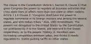 The clause in the Constitution (Article I, Section 8, Clause 1) that gives Congress the power to regulate all business activities that cross state lines or affect more than one state or other nations. Article 1 § 8 Clause 3: "Congress shall have the power to regulate commerce in its foreign motions and among the several states, and with Indian tribes." Also, 10th Amendment: The powers not delegated to the United States by the Constitution, nor prohibited by it to the States, are reserved to the States respectively, or to the people. History: A. Hamilton sees increasing competition between sates, and thinks it needs regulated Ex. States putting tariffs on other states