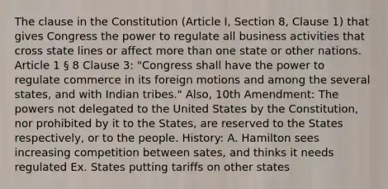 The clause in the Constitution (Article I, Section 8, Clause 1) that gives Congress the power to regulate all business activities that cross state lines or affect more than one state or other nations. Article 1 § 8 Clause 3: "Congress shall have the power to regulate commerce in its foreign motions and among the several states, and with Indian tribes." Also, 10th Amendment: The powers not delegated to the United States by the Constitution, nor prohibited by it to the States, are reserved to the States respectively, or to the people. History: A. Hamilton sees increasing competition between sates, and thinks it needs regulated Ex. States putting tariffs on other states