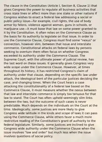 The clause in the Constitution (Article I, Section 8, Clause 1) that gives Congress the power to regulate all business activities that cross state lines or affect more than one state or other nations If Congress wishes to enact a federal law addressing a social or public policy issue—for example, civil rights, the use of body armor by felons, violence against women, guns in schools, or marijuana use—it must base that law on some power granted to it by the Constitution. It often relies on the Commerce Clause as the basis for its authority to legislate on that issue. In order to use the Commerce Clause, Congress must find some "nexus" or connection, however slim, between that issue and interstate commerce. Constitutional attacks on federal laws by persons seeking to overturn them often focus on whether Congress exceeded its authority under the Commerce Clause. The Supreme Court, with the ultimate power of judicial review, has the last word on these issues. It generally gives Congress very wide scope under the Commerce Clause. However, at times throughout its history, it has restricted Congress's claim of authority under that clause, depending on the specific law under attack, the ideological bent of the particular Justices deciding the case, and changing times. When the Court hears a case attacking the constitutionality of a federal law based on the Commerce Clause, it must measure whether the nexus between that law and interstate commerce is simply too tenuous for that law to stand. The Court has often upheld seemingly slim links between the two, but the outcome of such cases is never predictable. Much depends on the individuals on the Court at the time. Ideologically, some Justices are more likely to give Congress wide latitude in the kinds and scope of laws it can pass using the Commerce Clause, while others favor a much more restrictive reading of the Constitution's grant of authority to the federal legislature. Similarly, some Justices are inclined to give Congress wide authority under the Commerce Clause when the issue involves "law and order" but much less when the issue involves questions of social policy.