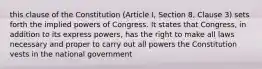 this clause of the Constitution (Article I, Section 8, Clause 3) sets forth the implied powers of Congress. It states that Congress, in addition to its express powers, has the right to make all laws necessary and proper to carry out all powers the Constitution vests in the national government