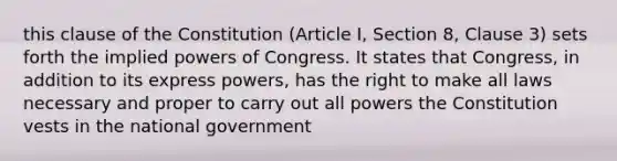 this clause of the Constitution (Article I, Section 8, Clause 3) sets forth the implied powers of Congress. It states that Congress, in addition to its express powers, has the right to make all laws necessary and proper to carry out all powers the Constitution vests in the national government